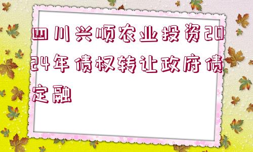 四川興順農(nóng)業(yè)投資2024年債權(quán)轉(zhuǎn)讓政府債定融