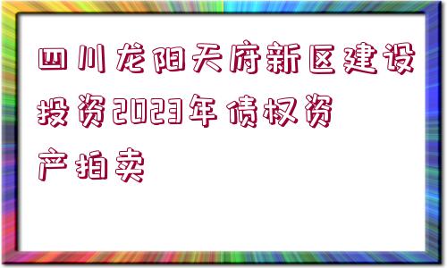 四川龍陽天府新區(qū)建設(shè)投資2023年債權(quán)資產(chǎn)拍賣