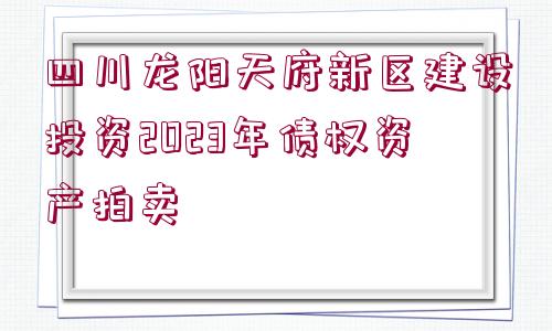 四川龍陽天府新區(qū)建設投資2023年債權資產(chǎn)拍賣