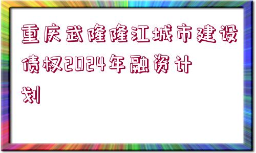 重慶武隆隆江城市建設債權2024年融資計劃