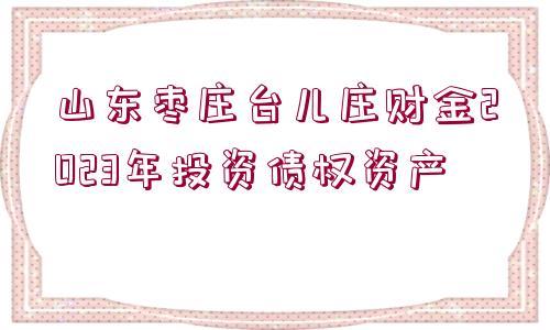 山東棗莊臺兒莊財金2023年投資債權資產(chǎn)