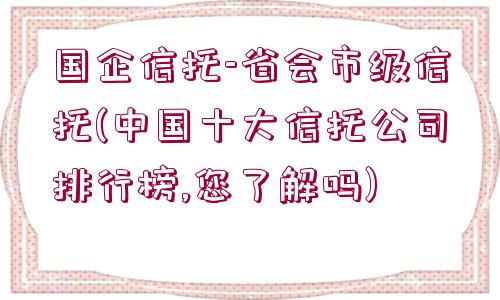 國(guó)企信托-省會(huì)市級(jí)信托(中國(guó)十大信托公司排行榜,您了解嗎)