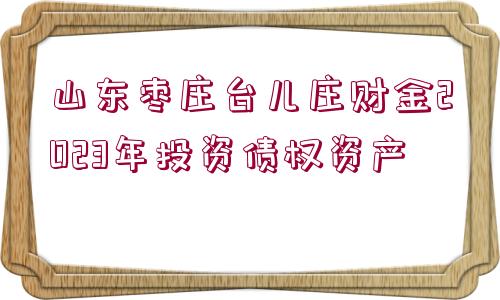 山東棗莊臺兒莊財金2023年投資債權資產