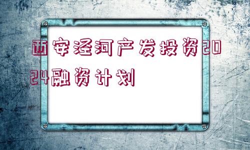 西安涇河產(chǎn)發(fā)投資2024融資計(jì)劃