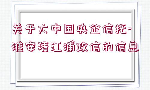 關(guān)于大中國央企信托-淮安清江浦政信的信息