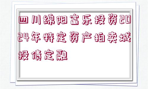 四川綿陽(yáng)富樂投資2024年特定資產(chǎn)拍賣城投債定融