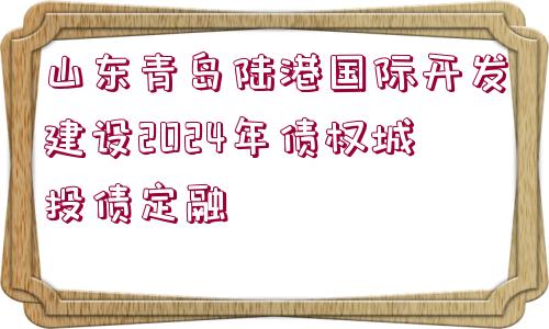 山東青島陸港國際開發(fā)建設(shè)2024年債權(quán)城投債定融