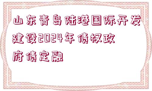 山東青島陸港國(guó)際開發(fā)建設(shè)2024年債權(quán)政府債定融