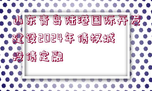 山東青島陸港國(guó)際開發(fā)建設(shè)2024年債權(quán)城投債定融