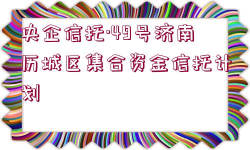 央企信托·49號濟(jì)南歷城區(qū)集合資金信托計劃