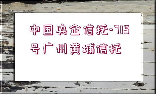 中國(guó)央企信托-715號(hào)廣州黃埔信托