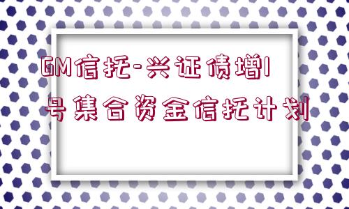 GM信托-興證債增1號集合資金信托計(jì)劃