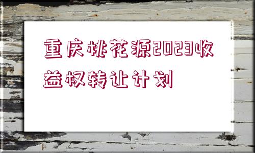 重慶桃花源2023收益權(quán)轉(zhuǎn)讓計劃