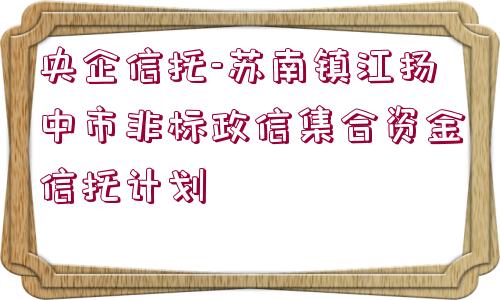 央企信托-蘇南鎮(zhèn)江揚中市非標政信集合資金信托計劃