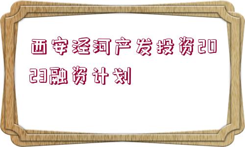 西安涇河產(chǎn)發(fā)投資2023融資計(jì)劃