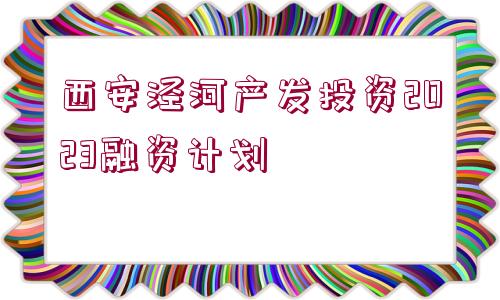 西安涇河產(chǎn)發(fā)投資2023融資計(jì)劃