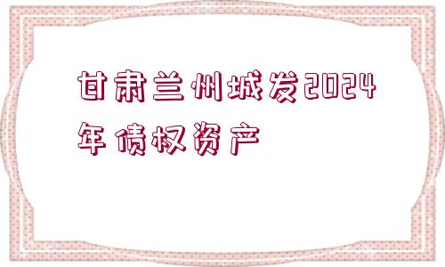 甘肅蘭州城發(fā)2024年債權(quán)資產(chǎn)