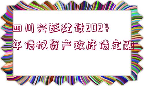 四川興彭建設(shè)2024年債權(quán)資產(chǎn)政府債定融